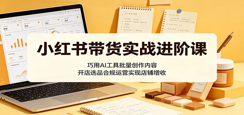 小红书带货实战进阶课：巧用AI工具批量创作内容，开店选品合规运营实现店铺增收-小洋博客-新起点