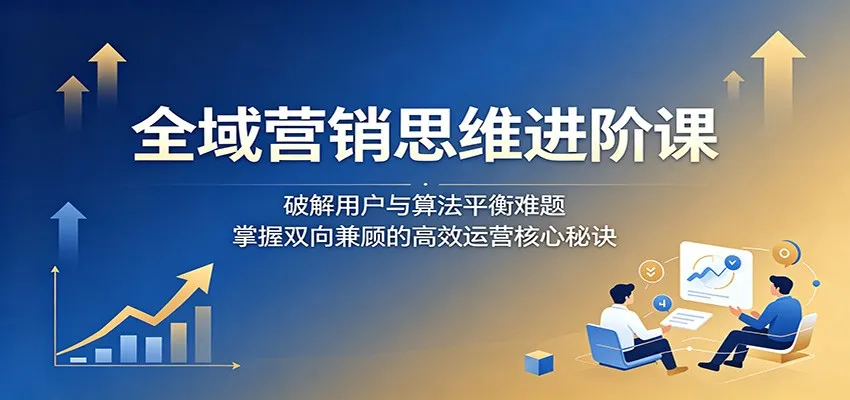 全域营销思维进阶课：破解用户与算法平衡难题，掌握双向兼顾的高效运营核心秘诀-小洋博客-新起点